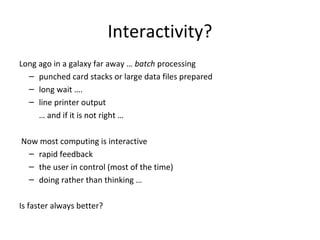 Interactivity?
Long ago in a galaxy far away … batch processing
– punched card stacks or large data files prepared
– long wait ….
– line printer output
… and if it is not right …
Now most computing is interactive
– rapid feedback
– the user in control (most of the time)
– doing rather than thinking …
Is faster always better?
 