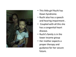 • This little girl Ruchi has
  Down Syndrome.
• Ruchi also has a speech
  and hearing impairment .
• Coupled with all this she
  has a congenital heart
  disease.
• Ruchi’s family is in the
  lower income group
• Her mother expects a
  proper therapy and
  guidance for her secure
  future.
 