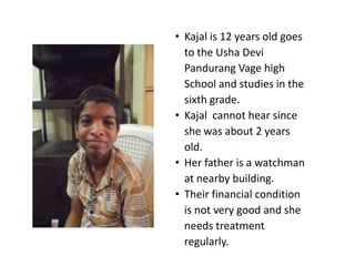 • Kajal is 12 years old goes
  to the Usha Devi
  Pandurang Vage high
  School and studies in the
  sixth grade.
• Kajal cannot hear since
  she was about 2 years
  old.
• Her father is a watchman
  at nearby building.
• Their financial condition
  is not very good and she
  needs treatment
  regularly.
 