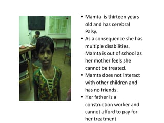 • Mamta is thirteen years
  old and has cerebral
  Palsy.
• As a consequence she has
  multiple disabilities.
  Mamta is out of school as
  her mother feels she
  cannot be treated.
• Mamta does not interact
  with other children and
  has no friends.
• Her father is a
  construction worker and
  cannot afford to pay for
  her treatment
 