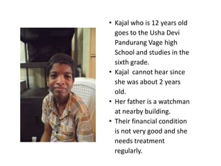 • Kajal who is 12 years old
  goes to the Usha Devi
  Pandurang Vage high
  School and studies in the
  sixth grade.
• Kajal cannot hear since
  she was about 2 years
  old.
• Her father is a watchman
  at nearby building.
• Their financial condition
  is not very good and she
  needs treatment
  regularly.
 