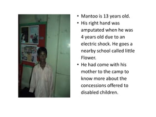 • Mantoo is 13 years old.
• His right hand was
  amputated when he was
  4 years old due to an
  electric shock. He goes a
  nearby school called little
  Flower.
• He had come with his
  mother to the camp to
  know more about the
  concessions offered to
  disabled children.
 