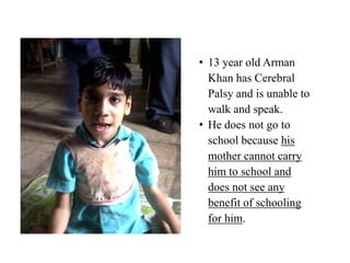 • 13 year old Arman
  Khan has Cerebral
  Palsy and is unable to
  walk and speak.
• He does not go to
  school because his
  mother cannot carry
  him to school and
  does not see any
  benefit of schooling
  for him.
 