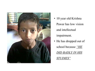 • 10 year old Krishna
 Pawar has low vision
 and intellectual
 impairment.
• He has dropped out of
 school because “HE
 DID BADLY IN HIS
 STUDIES”
 