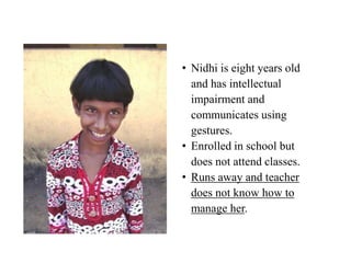 • Nidhi is eight years old
  and has intellectual
  impairment and
  communicates using
  gestures.
• Enrolled in school but
  does not attend classes.
• Runs away and teacher
  does not know how to
  manage her.
 