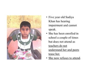 • Five year old Sadiya
  Khan has hearing
  impairment and cannot
  speak.
• She has been enrolled in
  school a couple of times
  but does not attend as
  teachers do not
  understand her and peers
  tease her.
• She now refuses to attend.
 