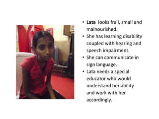 • Lata looks frail, small and
  malnourished.
• She has learning disability
  coupled with hearing and
  speech impairment.
• She can communicate in
  sign language.
• Lata needs a special
  educator who would
  understand her ability
  and work with her
  accordingly.
 