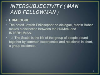 • I. DIALOGUE
• The noted Jewish Philosopher on dialogue, Martin Buber,
makes a distinction between the HUMAN and
INTERHUMAN.
• 1.1 The Social is the life of the group of people bound
together by common experiences and reactions; in short,
a group existence.
1
 
