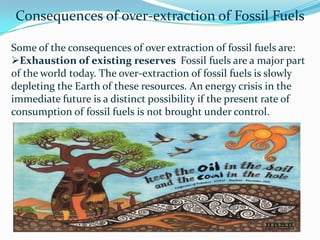 Consequences of over-extraction of Fossil Fuels
Some of the consequences of over extraction of fossil fuels are:
Exhaustion of existing reserves Fossil fuels are a major part
of the world today. The over-extraction of fossil fuels is slowly
depleting the Earth of these resources. An energy crisis in the
immediate future is a distinct possibility if the present rate of
consumption of fossil fuels is not brought under control.
 