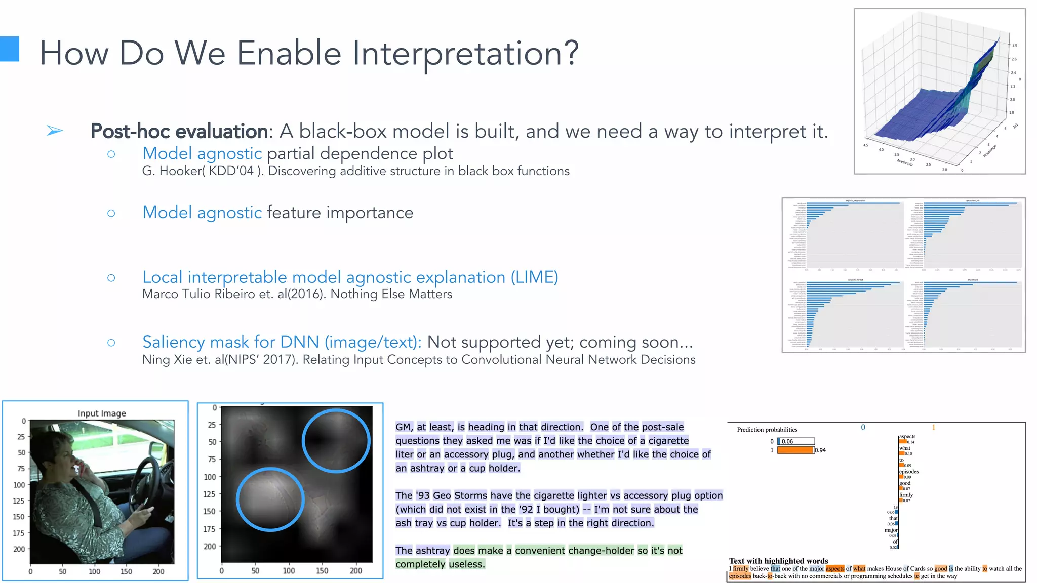 Learn more at datascience.com  |  Empower Your Data Scientists
How Do We Enable Interpretation?
➢ Post-hoc evaluation: A black-box model is built, and we need a way to interpret it.
○ Model agnostic partial dependence plot
○ Model agnostic feature importance
○ Local interpretable model agnostic explanation (LIME)
○ Saliency mask for DNN (image/text): Not supported yet; coming soon...
G. Hooker( KDD’04 ). Discovering additive structure in black box functions
Marco Tulio Ribeiro et. al(2016). Nothing Else Matters
Ning Xie et. al(NIPS’ 2017). Relating Input Concepts to Convolutional Neural Network Decisions
 