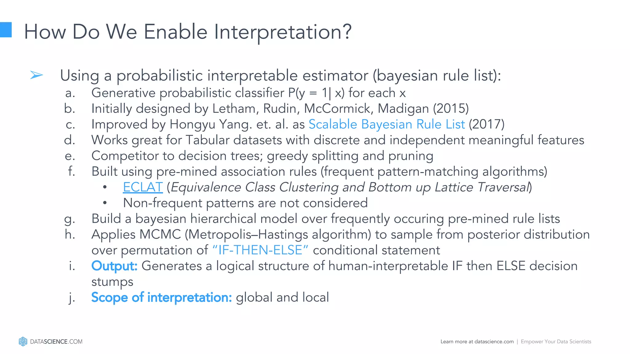 Learn more at datascience.com  |  Empower Your Data Scientists
How Do We Enable Interpretation?
➢ Using a probabilistic interpretable estimator (bayesian rule list):
a. Generative probabilistic classifier P(y = 1| x) for each x
b. Initially designed by Letham, Rudin, McCormick, Madigan (2015)
c. Improved by Hongyu Yang. et. al. as Scalable Bayesian Rule List (2017)
d. Works great for Tabular datasets with discrete and independent meaningful features
e. Competitor to decision trees; greedy splitting and pruning
f. Built using pre-mined association rules (frequent pattern-matching algorithms)
• ECLAT (Equivalence Class Clustering and Bottom up Lattice Traversal)
• Non-frequent patterns are not considered
g. Build a bayesian hierarchical model over frequently occuring pre-mined rule lists
h. Applies MCMC (Metropolis–Hastings algorithm) to sample from posterior distribution
over permutation of “IF-THEN-ELSE” conditional statement
i. Output: Generates a logical structure of human-interpretable IF then ELSE decision
stumps
j. Scope of interpretation: global and local
 