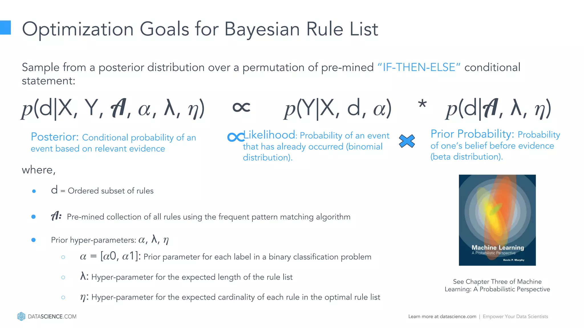 Learn more at datascience.com  |  Empower Your Data Scientists
Optimization Goals for Bayesian Rule List
Sample from a posterior distribution over a permutation of pre-mined “IF-THEN-ELSE” conditional
statement:
(d|X, Y, A, , λ, ) ∝ (Y|X, d, ) * (d|A, λ, )
where,
● d = Ordered subset of rules
● A: Pre-mined collection of all rules using the frequent pattern matching algorithm
● Prior hyper-parameters: , λ,
○ = [ 0, 1]: Prior parameter for each label in a binary classification problem
○ λ: Hyper-parameter for the expected length of the rule list
○ : Hyper-parameter for the expected cardinality of each rule in the optimal rule list
Likelihood: Probability of an event
that has already occurred (binomial
distribution).
Prior Probability: Probability
of one’s belief before evidence
(beta distribution).
Posterior: Conditional probability of an
event based on relevant evidence
∝
See Chapter Three of Machine
Learning: A Probabilistic Perspective
 