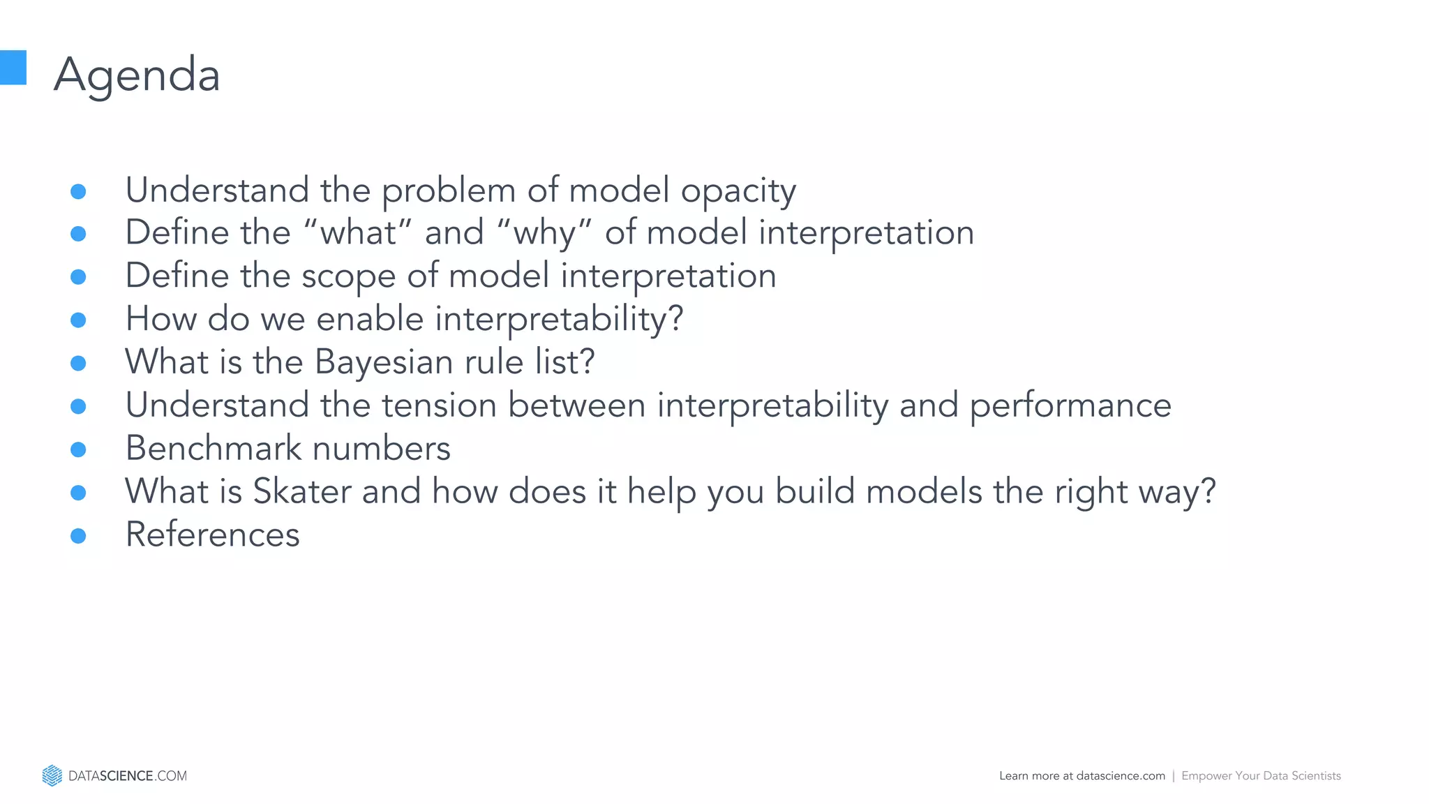 Learn more at datascience.com  |  Empower Your Data Scientists
Agenda
● Understand the problem of model opacity
● Define the “what” and “why” of model interpretation
● Define the scope of model interpretation
● How do we enable interpretability?
● What is the Bayesian rule list?
● Understand the tension between interpretability and performance
● Benchmark numbers
● What is Skater and how does it help you build models the right way?
● References
 