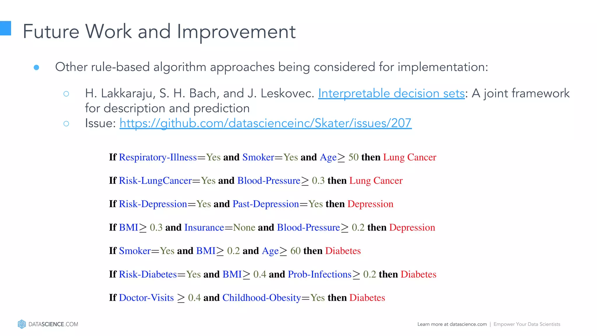 Learn more at datascience.com  |  Empower Your Data Scientists
Future Work and Improvement
● Other rule-based algorithm approaches being considered for implementation:
○ H. Lakkaraju, S. H. Bach, and J. Leskovec. Interpretable decision sets: A joint framework
for description and prediction
○ Issue: https://github.com/datascienceinc/Skater/issues/207
 