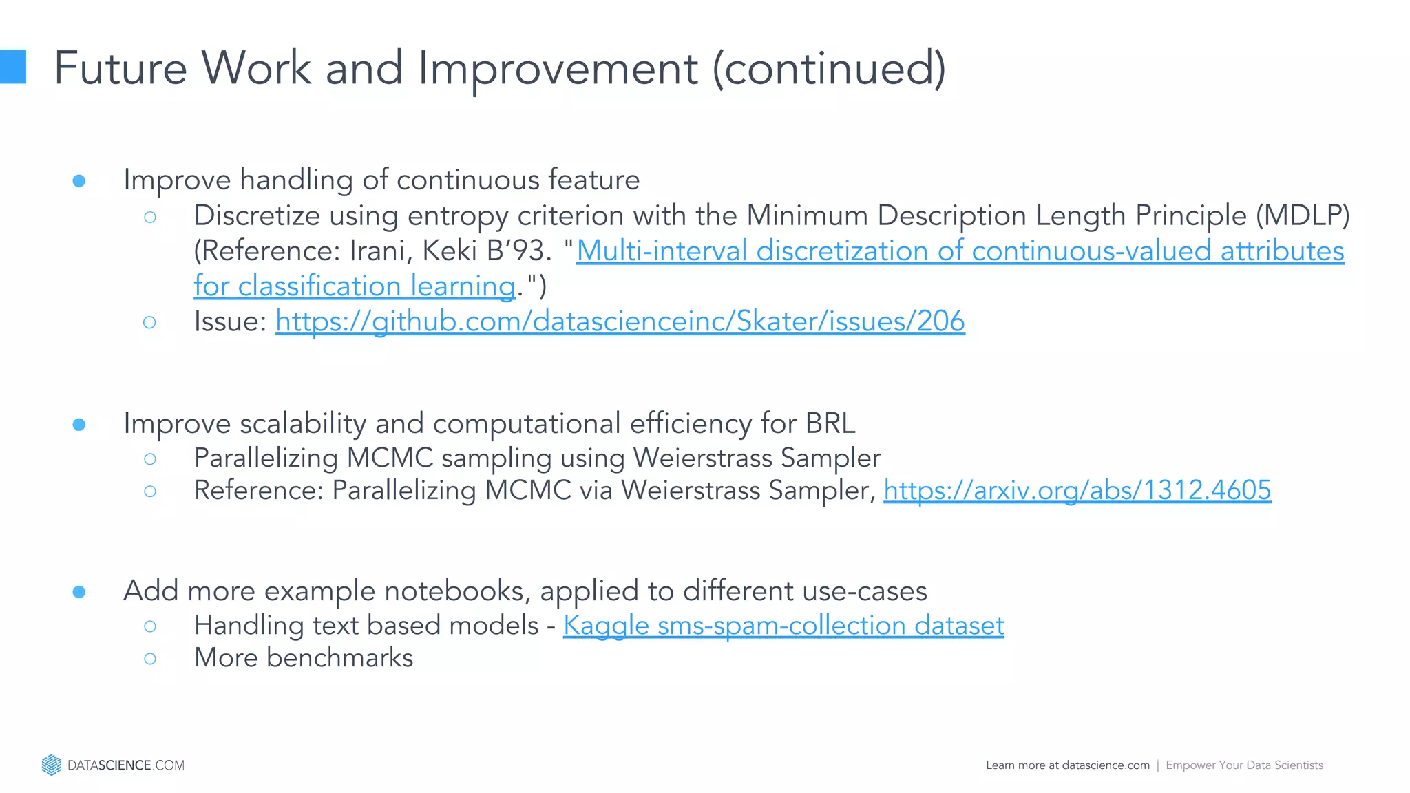 Learn more at datascience.com  |  Empower Your Data Scientists
Future Work and Improvement (continued)
● Improve handling of continuous feature
○ Discretize using entropy criterion with the Minimum Description Length Principle (MDLP)
(Reference: Irani, Keki B’93. "Multi-interval discretization of continuous-valued attributes
for classiﬁcation learning.")
○ Issue: https://github.com/datascienceinc/Skater/issues/206
● Improve scalability and computational efficiency for BRL
○ Parallelizing MCMC sampling using Weierstrass Sampler
○ Reference: Parallelizing MCMC via Weierstrass Sampler, https://arxiv.org/abs/1312.4605
● Add more example notebooks, applied to different use-cases
○ Handling text based models - Kaggle sms-spam-collection dataset
○ More benchmarks
 