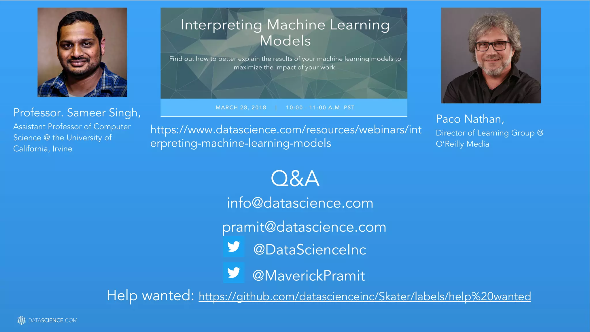 Learn more at datascience.com  |  Empower Your Data Scientists
Q&A
info@datascience.com
pramit@datascience.com
@MaverickPramit
@DataScienceInc
Help wanted: https://github.com/datascienceinc/Skater/labels/help%20wanted
Professor. Sameer Singh,
Assistant Professor of Computer
Science @ the University of
California, Irvine
Paco Nathan,
Director of Learning Group @
O’Reilly Media
https://www.datascience.com/resources/webinars/int
erpreting-machine-learning-models
 