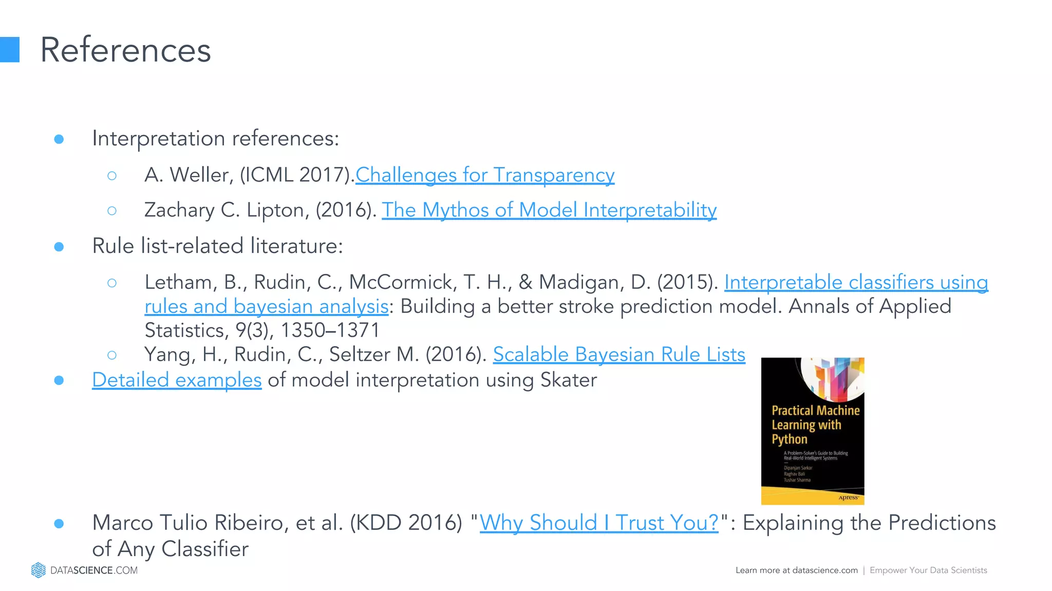 Learn more at datascience.com  |  Empower Your Data Scientists
References
● Interpretation references:
○ A. Weller, (ICML 2017).Challenges for Transparency
○ Zachary C. Lipton, (2016). The Mythos of Model Interpretability
● Rule list-related literature:
○ Letham, B., Rudin, C., McCormick, T. H., & Madigan, D. (2015). Interpretable classifiers using
rules and bayesian analysis: Building a better stroke prediction model. Annals of Applied
Statistics, 9(3), 1350–1371
○ Yang, H., Rudin, C., Seltzer M. (2016). Scalable Bayesian Rule Lists
● Detailed examples of model interpretation using Skater
● Marco Tulio Ribeiro, et al. (KDD 2016) "Why Should I Trust You?": Explaining the Predictions
of Any Classifier
 