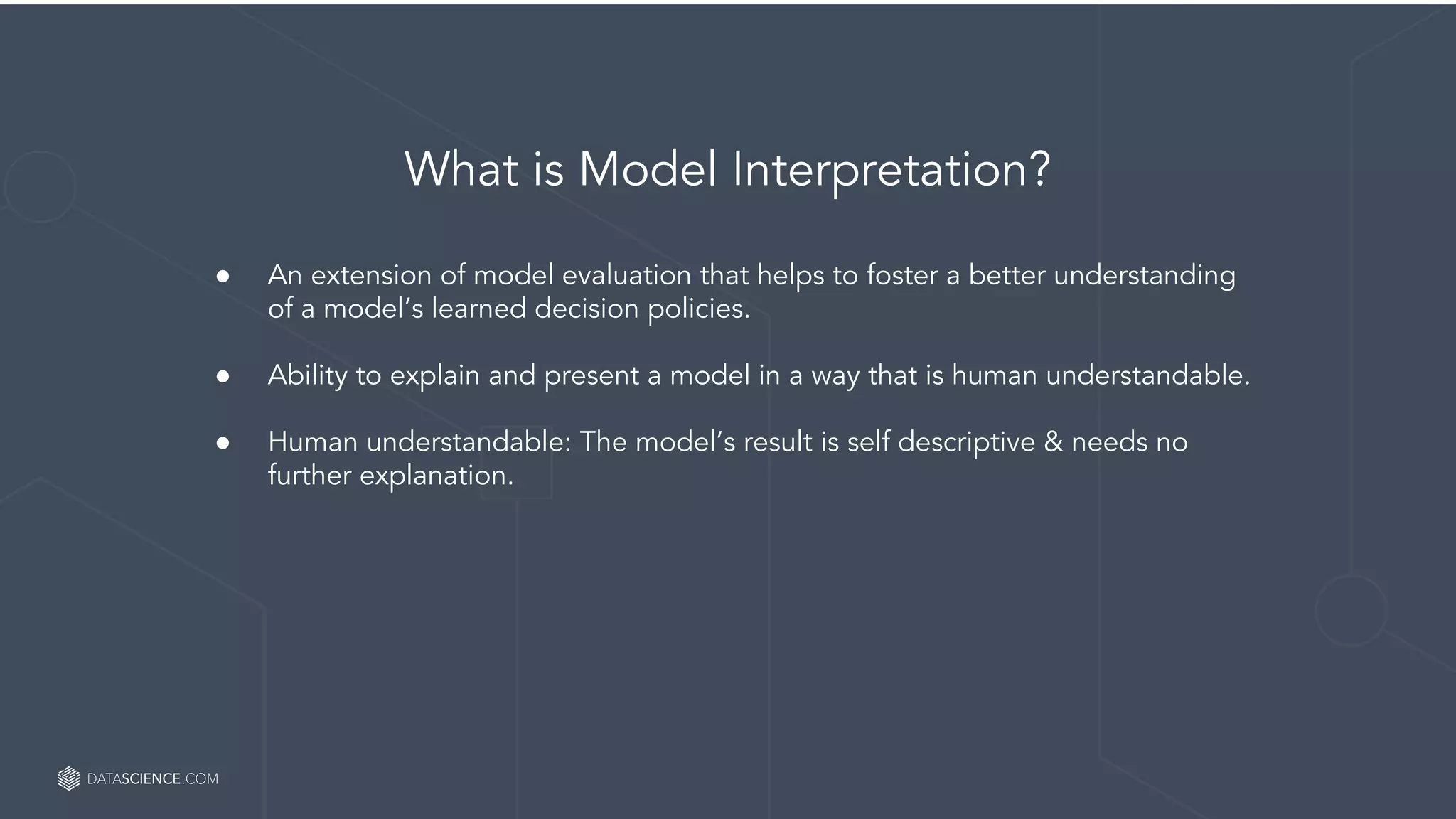 Empower Your Data Scientists
What is Model Interpretation?
● An extension of model evaluation that helps to foster a better understanding
of a model’s learned decision policies.
● Ability to explain and present a model in a way that is human understandable.
● Human understandable: The model’s result is self descriptive & needs no
further explanation.
 