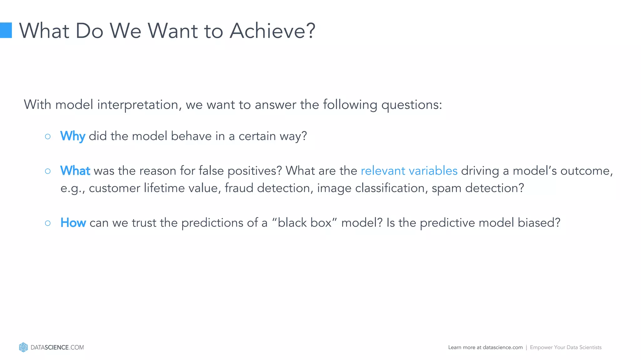 Learn more at datascience.com  |  Empower Your Data Scientists
With model interpretation, we want to answer the following questions:
○ Why did the model behave in a certain way?
○ What was the reason for false positives? What are the relevant variables driving a model’s outcome,
e.g., customer lifetime value, fraud detection, image classification, spam detection?
○ How can we trust the predictions of a “black box” model? Is the predictive model biased?
What Do We Want to Achieve?
 