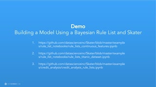 Learn more at datascience.com  |  Empower Your Data Scientists
Demo
Building a Model Using a Bayesian Rule List and Skater
1. https://github.com/datascienceinc/Skater/blob/master/example
s/rule_list_notebooks/rule_lists_continuous_features.ipynb
2. https://github.com/datascienceinc/Skater/blob/master/example
s/rule_list_notebooks/rule_lists_titanic_dataset.ipynb
3. https://github.com/datascienceinc/Skater/blob/master/example
s/credit_analysis/credit_analysis_rule_lists.ipynb
 