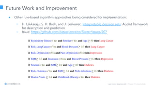 Learn more at datascience.com  |  Empower Your Data Scientists
Future Work and Improvement
● Other rule-based algorithm approaches being considered for implementation:
○ H. Lakkaraju, S. H. Bach, and J. Leskovec. Interpretable decision sets: A joint framework
for description and prediction
○ Issue: https://github.com/datascienceinc/Skater/issues/207
 