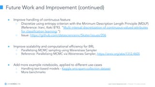 Learn more at datascience.com  |  Empower Your Data Scientists
Future Work and Improvement (continued)
● Improve handling of continuous feature
○ Discretize using entropy criterion with the Minimum Description Length Principle (MDLP)
(Reference: Irani, Keki B’93. "Multi-interval discretization of continuous-valued attributes
for classiﬁcation learning.")
○ Issue: https://github.com/datascienceinc/Skater/issues/206
● Improve scalability and computational efficiency for BRL
○ Parallelizing MCMC sampling using Weierstrass Sampler
○ Reference: Parallelizing MCMC via Weierstrass Sampler, https://arxiv.org/abs/1312.4605
● Add more example notebooks, applied to different use-cases
○ Handling text based models - Kaggle sms-spam-collection dataset
○ More benchmarks
 