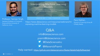 Learn more at datascience.com  |  Empower Your Data Scientists
Q&A
info@datascience.com
pramit@datascience.com
@MaverickPramit
@DataScienceInc
Help wanted: https://github.com/datascienceinc/Skater/labels/help%20wanted
Professor. Sameer Singh,
Assistant Professor of Computer
Science @ the University of
California, Irvine
Paco Nathan,
Director of Learning Group @
O’Reilly Media
https://www.datascience.com/resources/webinars/int
erpreting-machine-learning-models
 