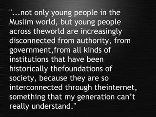"...not only young people in the Muslim world, but young people across theworld are increasingly disconnected from authority, from government,from all kinds of institutions that have been historically thefoundations of society, because they are so interconnected through theinternet, something that my generation can’t really understand." 
