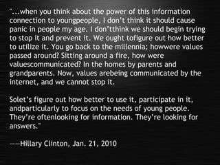 "...when you think about the power of this information connection to youngpeople, I don’t think it should cause panic in people my age. I don’tthink we should begin trying to stop it and prevent it. We ought tofigure out how better to utilize it. You go back to the millennia; howwere values passed around? Sitting around a fire, how were valuescommunicated? In the homes by parents and grandparents. Now, values arebeing communicated by the internet, and we cannot stop it.  Solet’s figure out how better to use it, participate in it, andparticularly to focus on the needs of young people. They’re oftenlooking for information. They’re looking for answers." —— Hillary Clinton, Jan. 21, 2010 