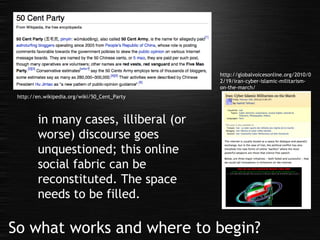 So what works and where to begin? http://en.wikipedia.org/wiki/50_Cent_Party http://globalvoicesonline.org/2010/02/19/iran-cyber-islamic-militarism-on-the-march/ in many cases, illiberal (or worse) discourse goes unquestioned; this online social fabric can be reconstituted. The space needs to be filled. 
