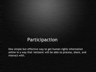 Participaction One simple but effective way to get human rights information online in a way that 'netizens' will be able to process, share, and interact with. 
