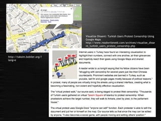 http://taksim.bobiler.org/?lang=e Visualize Dissent: Turkish Users Protest Censorship Using Google Maps http://www.readwriteweb.com/archives/visualize_dissent_turkish_users_protest_censorship.php 