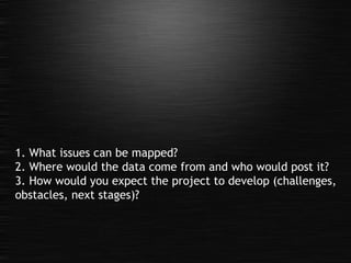 1. What issues can be mapped? 2. Where would the data come from and who would post it? 3. How would you expect the project to develop (challenges, obstacles, next stages)? 