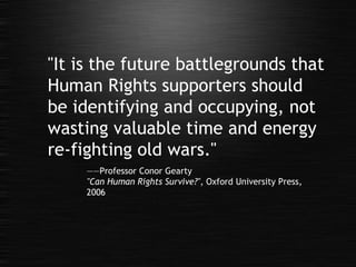 "It is the future battlegrounds that Human Rights supporters should be identifying and occupying, not wasting valuable time and energy re-fighting old wars." —— Professor Conor Gearty "Can Human Rights Survive?" , Oxford University Press, 2006 