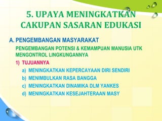 5. UPAYA MENINGKATKAN
CAKUPAN SASARAN EDUKASI
A. PENGEMBANGAN MASYARAKAT
PENGEMBANGAN POTENSI & KEMAMPUAN MANUSIA UTK
MENGONTROL LINGKUNGANNYA
1) TUJUANNYA
a) MENINGKATKAN KEPERCAYAAN DIRI SENDIRI
b) MENIMBULKAN RASA BANGGA
c) MENINGKATKAN DINAMIKA DLM YANKES
d) MENINGKATKAN KESEJAHTERAAN MASY
 