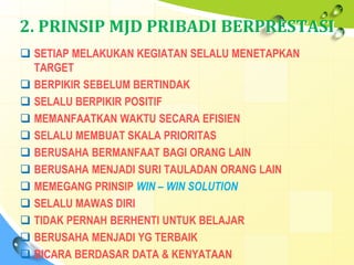 2. PRINSIP MJD PRIBADI BERPRESTASI
 SETIAP MELAKUKAN KEGIATAN SELALU MENETAPKAN
TARGET
 BERPIKIR SEBELUM BERTINDAK
 SELALU BERPIKIR POSITIF
 MEMANFAATKAN WAKTU SECARA EFISIEN
 SELALU MEMBUAT SKALA PRIORITAS
 BERUSAHA BERMANFAAT BAGI ORANG LAIN
 BERUSAHA MENJADI SURI TAULADAN ORANG LAIN
 MEMEGANG PRINSIP WIN – WIN SOLUTION
 SELALU MAWAS DIRI
 TIDAK PERNAH BERHENTI UNTUK BELAJAR
 BERUSAHA MENJADI YG TERBAIK
 BICARA BERDASAR DATA & KENYATAAN
 