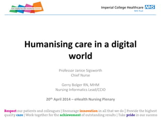 Humanising care in a digital
world
Professor Janice Sigsworth
Chief Nurse
Gerry Bolger RN, MHM
Nursing Informatics Lead/CCIO
20th April 2014 – eHealth Nursing Plenary
 