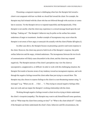 HUMANISTIC PSYCHOTHERAPY AND COUNSELING13
Presenting a congruent response is challenging when how the therapist feel toward a
client is not congruent with how we think we should feel toward the client. For example, the
therapist may feel irritated with the client who has not followed through with exercises or comes
late to sessions. Yet the therapist strives to respond respectfully and therapeutically. If the
therapist is not careful, what the client may experience is a mixed message based upon the real
feelings, “leaking out”. The therapist‟s behavior may be polite on the surface but contain
undertones of anger or resentment. Another example of incongruence may occur when the
therapist is not aware of how angry or annoyed s/he actually with the client (Flasher &Foglen.d.).
In either case above, the therapist focuses on presenting a positive and warm response to
the client. However, the client may perceive both levels of the therapist‟s response: the polite
surface behaviors and the angry, irritated undertones. The incongruence between the two levels
of communication will likely cause discomfort in the client, and the client may respond
negatively. The therapist unaware of the client‟s perceptions may view the client as
uncooperative, unappreciative, or difficult. In order to work with this challenging situation, the
therapist first needs to become aware of any tendency toward an incongruent response, and work
through the negative feelings toward the client rather than just trying to conceal them. The
therapist may also choose to express feelings to the client in a non-threatening manner using, “I
messages” (e.g. “When you do . . . I feel . . . “). Thus trying to conceal negative feelings often
does not work and can impair the therapist‟s working relationship with the client.
Working through negative feelings toward a client involves trying to better understand
the client‟s viewpoint (empathy). The therapist may want to ask himself/herself some questions,
such as “What stops the client from coming on time?” or “What is the client afraid of?”. Usually
if the therapist can better understands the client‟s fears, behaviors and life circumstances, the
 