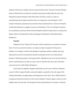 HUMANISTIC PSYCHOTHERAPY AND COUNSELING14
therapist will feel more emphatic and less annoyed with the client. The point is that the therapist
needs to reflect his/her own behavior toward the client and not simply blame the client. By
taking these steps the therapist will be better able to develop or return to a stance of
unconditional positive regard toward the client. It is important to note that Rogers‟ (1957)
concept of therapist‟s genuineness has sometimes been misunderstood as a license for therapists
to talk about themselves to engage in excessive self-disclosure. This was not Roger‟s intention,
he was primarily concerned with the idea that therapists should not feign interest or caring at this
façade is likely to be detected by clients and damage the therapeutic relationship (Flasher
&Foglen.d.).
Empathy
Empathy involves “being with” the person and his experiences on a moment-to-moment
basis. It involves a personal encounter, not simply an objective appraisal of the person‟s
problems. For example, in order for the therapist to experience and how empathy, they must
understand not only the communication disorder (stuttering), but how the communication
disorder is affecting the person‟s self-image and life. Although one can never truly feel what the
client is experiencing, he can only try to get a sense of what the client must cope with almost
every time he tries to talk (Flasher &Foglen.d.).
In striving to be emphatic, therapists should take care not to go overboard. Sometimes
excessive efforts to appear friendly, caring and emphatic, especially in the early stages of the
working relationship, can appear phony and disingenuous to the client. This is different kind of
incongruence than discussed above in this case the therapist is trying to appear warmer am more
emphatic than s/he truly feels. The therapist may have good intentions, for instance, to help the
 