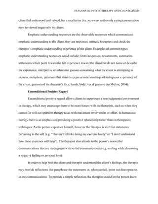 HUMANISTIC PSYCHOTHERAPY AND COUNSELING15
client feel understood and valued, but a saccharine (i.e. too sweet and overly caring) presentation
may be viewed negatively by clients.
Emphatic understanding responses are the observable responses which communicate
emphatic understanding to the client. they are responses intended to express and check the
therapist‟s emphatic understanding experience of the client. Examples of common types
emphatic understanding responses could include; literal responses, restatements, summaries,
statements which point toward the felt experience toward the client but do not name or describe
the experience, interpretive or inferential guesses concerning what the client is attempting to
express, metaphors, questions that strive to express understandings of ambiguous experience of
the client, gestures of the therapist‟s face, hands, body, vocal gestures etc(Michra, 2004).
Unconditional Positive Regard
Unconditional positive regard allows clients to experience a non-judgmental environment
in therapy, which may encourage them to be more honest with the therapists, such as when they
cannot (or will not) perform therapy tasks with maximum involvement or effort. In humanistic
therapy there is an emphasis on providing a positive relationship rather than on therapeutic
techniques. As the person expresses himself, however the therapist is alert for statements
pertaining to the self (e.g. “I haven‟t felt like doing my exercise lately” or “I don‟t understand
how these exercises will help”). The therapist also attends to the person‟s nonverbal
communications that are incongruent with verbal communications (e.g. smiling while discussing
a negative feeling or personal loss).
In order to help both the client and therapist understand the client‟s feelings, the therapist
may provide reflections that paraphrase the statements or, when needed, point out discrepancies
in the communications. To provide a simple reflection, the therapist should let the person know
 