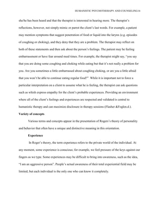 HUMANISTIC PSYCHOTHERAPY AND COUNSELING16
she/he has been heard and that the therapist is interested in hearing more. The therapist‟s
reflections, however, not simply mimic or parrot the client‟s last words. For example, a patient
may mention symptoms that suggest penetration of food or liquid into the larynx (e.g. episodes
of coughing or choking), and they deny that they are a problem. The therapist may reflect on
both of these statements and then ask about the person‟s feelings. The patient may be feeling
embarrassment or have fear around meal times. For example, the therapist might say, “you say
that you are doing some coughing and choking while eating but that it‟s not really a problem for
you. Are you sometimes a little embarrassed about coughing choking, or are you a little afraid
that you won‟t be able to continue eating regular food?” While it is important not to force a
particular interpretation on a client to assume what he is feeling, the therapist can ask questions
such as whish express empathy for the client‟s probable experiences. Providing an environment
where all of the client‟s feelings and experiences are respected and validated is central to
humanistic therapy and can maximize disclosure in therapy sessions (Flasher &Foglen.d.).
Variety of concepts
Various terms and concepts appear in the presentation of Rogers‟s theory of personality
and behavior that often have a unique and distinctive meaning in this orientation.
Experience
In Roger‟s theory, the term experience refers to the private world of the individual. At
any moment, some experience is conscious; for example, we feel pressure of the keys against our
fingers as we type. Some experiences may be difficult to bring into awareness, such as the idea,
“I am an aggressive person”. People‟s actual awareness of their total experiential field may be
limited, but each individual is the only one who can know it completely.
 
