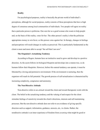HUMANISTIC PSYCHOTHERAPY AND COUNSELING17
Reality
For psychological purposes, reality is basically the private world of individual‟s
perceptions, although for social purposes, reality consists of those perceptions that have a high
degree of consensus among local communities of individuals. Two people will agree on reality
that a particular person is politician. One sees her as a good woman who wants to help people
and, on the basis of this reality, votes for her. The other person‟s reality is that the politician
appropriates money to win favor, so this person votes against her. In therapy, changes in feelings
and perceptions will result changes in reality as perceived. This is particularly fundamental as the
client is more and more able to accept “the self that I am now”.
The Organism‟s Actualizing Tendency
According to Rogers, humans have an instinctive need to grow and develop in a positive
direction. As the acorn follows its biological blueprint and develops into a mature tree, so do
humans follow their blueprints. However, before this natural tendency can operate, it must be
liberated by a loving and permissive environment. If the environment is nurturing, then the
organism will reach its full potential. The growth process of self-actualization is characterized by
increasing complexity, congruence and autonomy.
The Non-Directive Attitude
Non-directive refers to an attitude toward the client and toward therapeutic work with the
client. The belief in the actualizing tendency and the valuing of and respect for the client
stimulate feelings of sensitivity towards the client's directions, interests and self-maintaining
processes. But the non-directive attitude does not refer to an avoidance of giving specific
direction such as support, information, guidance, answers, etc., to clients. Rather, the
nondirective attitude is an inner experience of freedom from assuming what might be good or
 