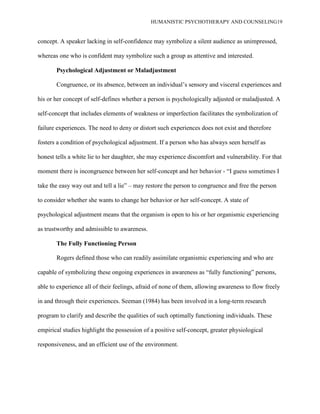 HUMANISTIC PSYCHOTHERAPY AND COUNSELING19
concept. A speaker lacking in self-confidence may symbolize a silent audience as unimpressed,
whereas one who is confident may symbolize such a group as attentive and interested.
Psychological Adjustment or Maladjustment
Congruence, or its absence, between an individual‟s sensory and visceral experiences and
his or her concept of self-defines whether a person is psychologically adjusted or maladjusted. A
self-concept that includes elements of weakness or imperfection facilitates the symbolization of
failure experiences. The need to deny or distort such experiences does not exist and therefore
fosters a condition of psychological adjustment. If a person who has always seen herself as
honest tells a white lie to her daughter, she may experience discomfort and vulnerability. For that
moment there is incongruence between her self-concept and her behavior - “I guess sometimes I
take the easy way out and tell a lie” – may restore the person to congruence and free the person
to consider whether she wants to change her behavior or her self-concept. A state of
psychological adjustment means that the organism is open to his or her organismic experiencing
as trustworthy and admissible to awareness.
The Fully Functioning Person
Rogers defined those who can readily assimilate organismic experiencing and who are
capable of symbolizing these ongoing experiences in awareness as “fully functioning” persons,
able to experience all of their feelings, afraid of none of them, allowing awareness to flow freely
in and through their experiences. Seeman (1984) has been involved in a long-term research
program to clarify and describe the qualities of such optimally functioning individuals. These
empirical studies highlight the possession of a positive self-concept, greater physiological
responsiveness, and an efficient use of the environment.
 