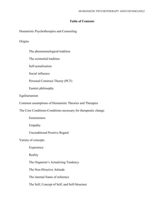 HUMANISTIC PSYCHOTHERAPY AND COUNSELING2
Table of Contents
Humanistic Psychotherapies and Counseling
Origins
The phenomenological tradition
The existential tradition
Self-actualization
Social influence
Personal Construct Theory (PCT)
Eastern philosophy
Egalitarianism
Common assumptions of Humanistic Theories and Therapies
The Core Conditions-Conditions necessary for therapeutic change
Genuineness
Empathy
Unconditional Positive Regard
Variety of concepts
Experience
Reality
The Organism‟s Actualizing Tendency
The Non-Directive Attitude
The internal frame of reference
The Self, Concept of Self, and Self-Structure
 