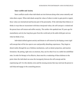 HUMANISTIC PSYCHOTHERAPY AND COUNSELING22
Inner conflict and Anxiety
Inner conflicts results when individuals are torn between doing what comes naturally and
what others expect. When individuals accept the values of others in order to gain positive regard,
those values are internalized and become part of the personality. If the individual then behaves or
thinks in ways that are inconsistent with those introjected values, the self-concept is violated and
the person loses self-esteem and suffers anxiety. The mother who spanked man 30 years ago for
masturbatory activity has long been gone from this world and yet the adult-child gets nervous
when he thinks of sex.
Individuals defend against anxiety and threats to self-esteem by developing a more rigid
self-concept that will be less open to new and possibly disturbing experiences. They begin to
distort reality through the use of defense mechanisms, such as denial, projection, and reaction
formations. By putting, tight reins on emotions, they can live their lives in a stable but unfulfilled
state. In order for therapy to be effective, there must be a weakening of these defenses to the
point where the individual can sense the incongruity between the self-concept and the
experiencing self. It is this identity crisis and the ensuing anxiety that may motivate the person to
seek help and engage in the counseling process.
 
