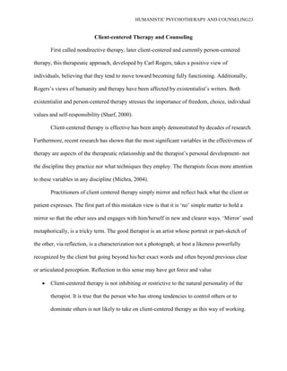 HUMANISTIC PSYCHOTHERAPY AND COUNSELING23
Client-centered Therapy and Counseling
First called nondirective therapy, later client-centered and currently person-centered
therapy, this therapeutic approach, developed by Carl Rogers, takes a positive view of
individuals, believing that they tend to move toward becoming fully functioning. Additionally,
Rogers‟s views of humanity and therapy have been affected by existentialist‟s writers. Both
existentialist and person-centered therapy stresses the importance of freedom, choice, individual
values and self-responsibility (Sharf, 2000).
Client-centered therapy is effective has been amply demonstrated by decades of research.
Furthermore, recent research has shown that the most significant variables in the effectiveness of
therapy are aspects of the therapeutic relationship and the therapist‟s personal development- not
the discipline they practice nor what techniques they employ. The therapists focus more attention
to these variables in any discipline (Michra, 2004).
Practitioners of client centered therapy simply mirror and reflect back what the client or
patient expresses. The first part of this mistaken view is that it is „no‟ simple matter to hold a
mirror so that the other sees and engages with him/herself in new and clearer ways. „Mirror‟ used
metaphorically, is a tricky term. The good therapist is an artist whose portrait or part-sketch of
the other, via reflection, is a characterization not a photograph, at best a likeness powerfully
recognized by the client but going beyond his/her exact words and often beyond previous clear
or articulated perception. Reflection in this sense may have get force and value
Client-centered therapy is not inhibiting or restrictive to the natural personality of the
therapist. It is true that the person who has strong tendencies to control others or to
dominate others is not likely to take on client-centered therapy as this way of working.
 