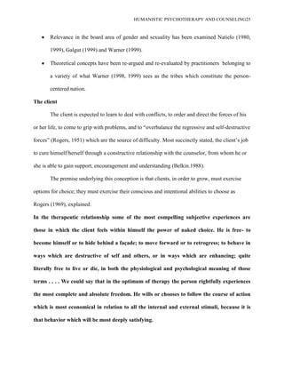 HUMANISTIC PSYCHOTHERAPY AND COUNSELING25
Relevance in the board area of gender and sexuality has been examined Natielo (1980,
1999), Galgut (1999) and Warner (1999).
Theoretical concepts have been re-argued and re-evaluated by practitioners belonging to
a variety of what Warner (1998, 1999) sees as the tribes which constitute the person-
centered nation.
The client
The client is expected to learn to deal with conflicts, to order and direct the forces of his
or her life, to come to grip with problems, and to “overbalance the regressive and self-destructive
forces” (Rogers, 1951) which are the source of difficulty. Most succinctly stated, the client‟s job
to cure himself/herself through a constructive relationship with the counselor, from whom he or
she is able to gain support, encouragement and understanding (Belkin.1988).
The premise underlying this conception is that clients, in order to grow, must exercise
options for choice; they must exercise their conscious and intentional abilities to choose as
Rogers (1969), explained:
In the therapeutic relationship some of the most compelling subjective experiences are
those in which the client feels within himself the power of naked choice. He is free- to
become himself or to hide behind a façade; to move forward or to retrogress; to behave in
ways which are destructive of self and others, or in ways which are enhancing; quite
literally free to live or die, in both the physiological and psychological meaning of those
terms . . . . We could say that in the optimum of therapy the person rightfully experiences
the most complete and absolute freedom. He wills or chooses to follow the course of action
which is most economical in relation to all the internal and external stimuli, because it is
that behavior which will be most deeply satisfying.
 