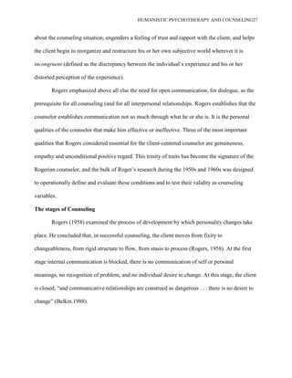 HUMANISTIC PSYCHOTHERAPY AND COUNSELING27
about the counseling situation, engenders a feeling of trust and rapport with the client, and helps
the client begin to reorganize and restructure his or her own subjective world wherever it is
incongruent (defined as the discrepancy between the individual‟s experience and his or her
distorted perception of the experience).
Rogers emphasized above all else the need for open communication, for dialogue, as the
prerequisite for all counseling (and for all interpersonal relationships. Rogers establishes that the
counselor establishes communication not so much through what he or she is. It is the personal
qualities of the counselor that make him effective or ineffective. Three of the most important
qualities that Rogers considered essential for the client-centered counselor are genuineness,
empathy and unconditional positive regard. This trinity of traits has become the signature of the
Rogerian counselor, and the bulk of Roger‟s research during the 1950s and 1960s was designed
to operationally define and evaluate these conditions and to test their validity as counseling
variables.
The stages of Counseling
Rogers (1958) examined the process of development by which personality changes take
place. He concluded that, in successful counseling, the client moves from fixity to
changeableness, from rigid structure to flow, from stasis to process (Rogers, 1958). At the first
stage internal communication is blocked, there is no communication of self or personal
meanings, no recognition of problem, and no individual desire to change. At this stage, the client
is closed, “and communicative relationships are construed as dangerous . . . there is no desire to
change” (Belkin.1988).
 