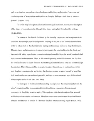 HUMANISTIC PSYCHOTHERAPY AND COUNSELING29
each new situation, responding with real and accepted feelings, and showing “a growing and
continuing sense of acceptant ownership of these changing feelings, a basic trust in his own
process” (Rogers, 1958).
The seven-stage conceptualization represents Rogers‟s clearest, most explicit description
of the stages of personal growth, although these stages are implicit throughout his writings
(Belkin.1988).
The process in the client is facilitated by the empathy, congruence and acceptance of the
counselor. For example, sensitive empathetic listening on the part of the counselor enables him
or her to reflect back to the client personal feelings and meanings implicit in stage 1 statements.
The acceptance and genuineness of counselor encourages the growth of trust in the client, and
increased risk taking regarding the expression of thoughts and feelings that would previously had
been censored and suppressed. Then, as this more frightening material is exposed, the fact that
the counselor is able to accept emotions that had long buried and denied helps the client to accept
them in turn. The willingness of the counselor to accept the existence of contradictions in the
way the client experiences the world gives the client permission to accept himself or herself as
both hostile and warm, or needy and powerful, and thus to move towards a more differentiated,
more complex sense of self (McLeod. 2009).
The main goal of client-centered counseling is congruence, the concordance between the
client‟s perception of the experience and the reality of those experiences. In one respect,
congruence is the ability to accept reality. This requires a critical reorientation of the sense of
self in interaction with the environment. The client must come to understand herself or himself
and care about herself or himself in a different way than when counseling began (Belkin.1988).
 