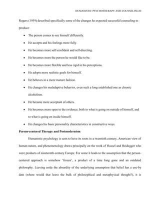 HUMANISTIC PSYCHOTHERAPY AND COUNSELING30
Rogers (1959) described specifically some of the changes he expected successful counseling to
produce:
The person comes to see himself differently.
He accepts and his feelings more fully.
He becomes more self-confident and self-directing.
He becomes more the person he would like to be.
He becomes more flexible and less rigid in his perceptions.
He adopts more realistic goals for himself.
He behaves in a more mature fashion.
He changes his maladaptive behavior, even such a long established one as chronic
alcoholism.
He became more acceptant of others.
He becomes more open to the evidence, both to what is going on outside of himself, and
to what is going on inside himself.
He changes his basic personality characteristics in constructive ways.
Person-centered Therapy and Postmodernism
Humanistic psychology is seen to have its roots in a twentieth century, American view of
human nature, and phenomenology draws principally on the work of Hussel and Heidegger who
were products of nineteenth-century Europe. For some it leads to the assumption that the person-
centered approach is somehow „frozen‟, a product of a time long gone and an outdated
philosophy. Leaving aside the absurdity of the underlying assumption that belief has a use-by
date (where would that leave the bulk of philosophical and metaphysical thought?), it is
 